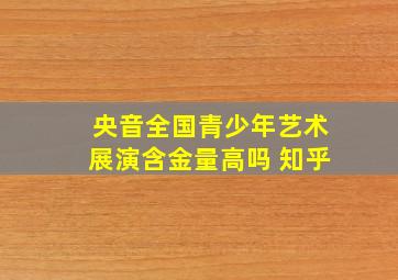 央音全国青少年艺术展演含金量高吗 知乎